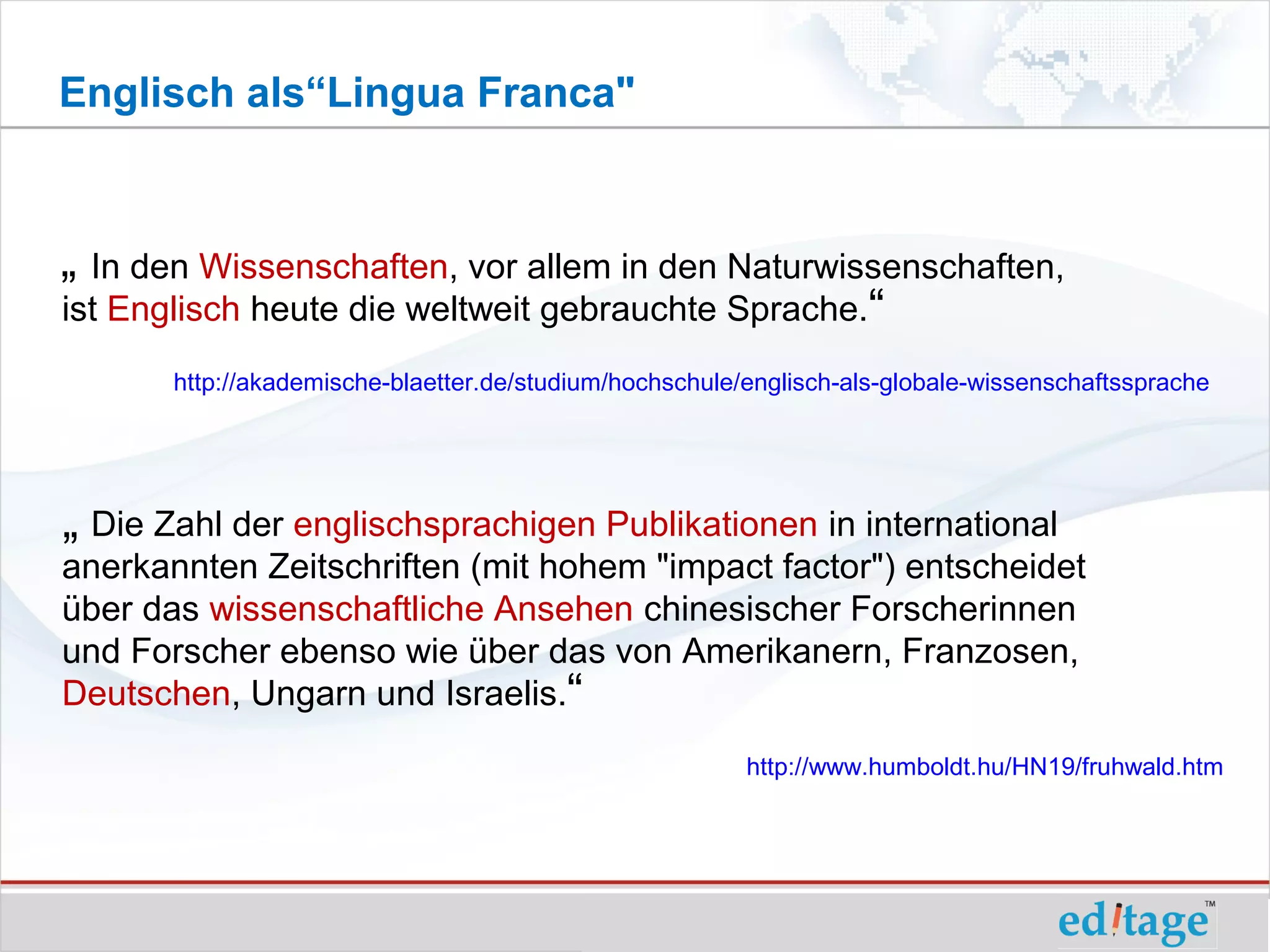 Englisch als“Lingua Franca"



„ In den Wissenschaften, vor allem in den Naturwissenschaften,
ist Englisch heute die weltweit gebrauchte Sprache.“
       http://akademische-blaetter.de/studium/hochschule/englisch-als-globale-wissenschaftssprache




„ Die Zahl der englischsprachigen Publikationen in international
anerkannten Zeitschriften (mit hohem "impact factor") entscheidet
über das wissenschaftliche Ansehen chinesischer Forscherinnen
und Forscher ebenso wie über das von Amerikanern, Franzosen,
Deutschen, Ungarn und Israelis.“
                                                         http://www.humboldt.hu/HN19/fruhwald.htm
 