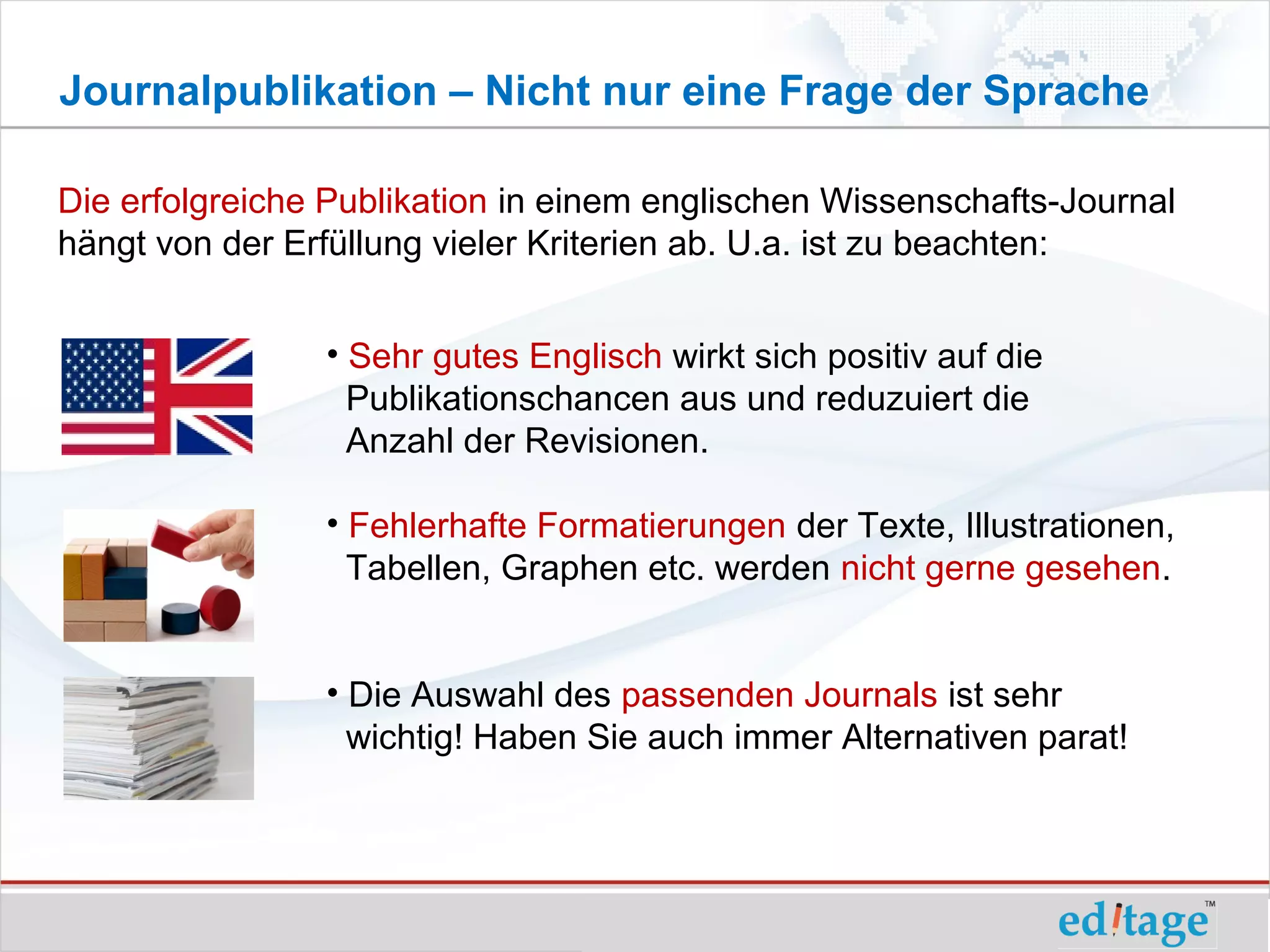 Journalpublikation – Nicht nur eine Frage der Sprache

Die erfolgreiche Publikation in einem englischen Wissenschafts-Journal
hängt von der Erfüllung vieler Kriterien ab. U.a. ist zu beachten:


                • Sehr gutes Englisch wirkt sich positiv auf die
                  Publikationschancen aus und reduzuiert die
                  Anzahl der Revisionen.

                • Fehlerhafte Formatierungen der Texte, Illustrationen,
                  Tabellen, Graphen etc. werden nicht gerne gesehen.


                • Die Auswahl des passenden Journals ist sehr
                  wichtig! Haben Sie auch immer Alternativen parat!
 