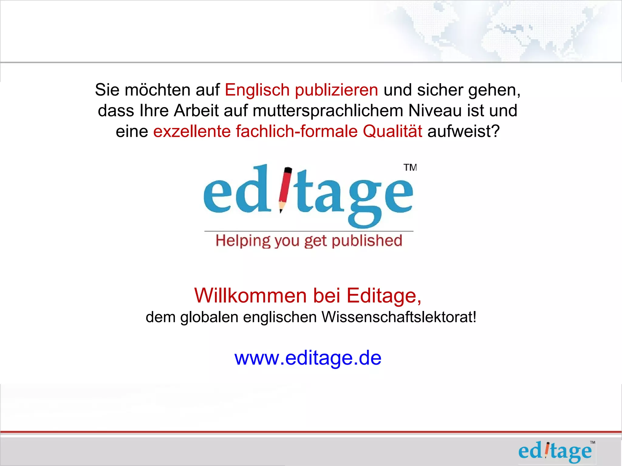 Sie möchten auf Englisch publizieren und sicher gehen,
dass Ihre Arbeit auf muttersprachlichem Niveau ist und
   eine exzellente fachlich-formale Qualität aufweist?




            Willkommen bei Editage,
      dem globalen englischen Wissenschaftslektorat!

                  www.editage.de
 