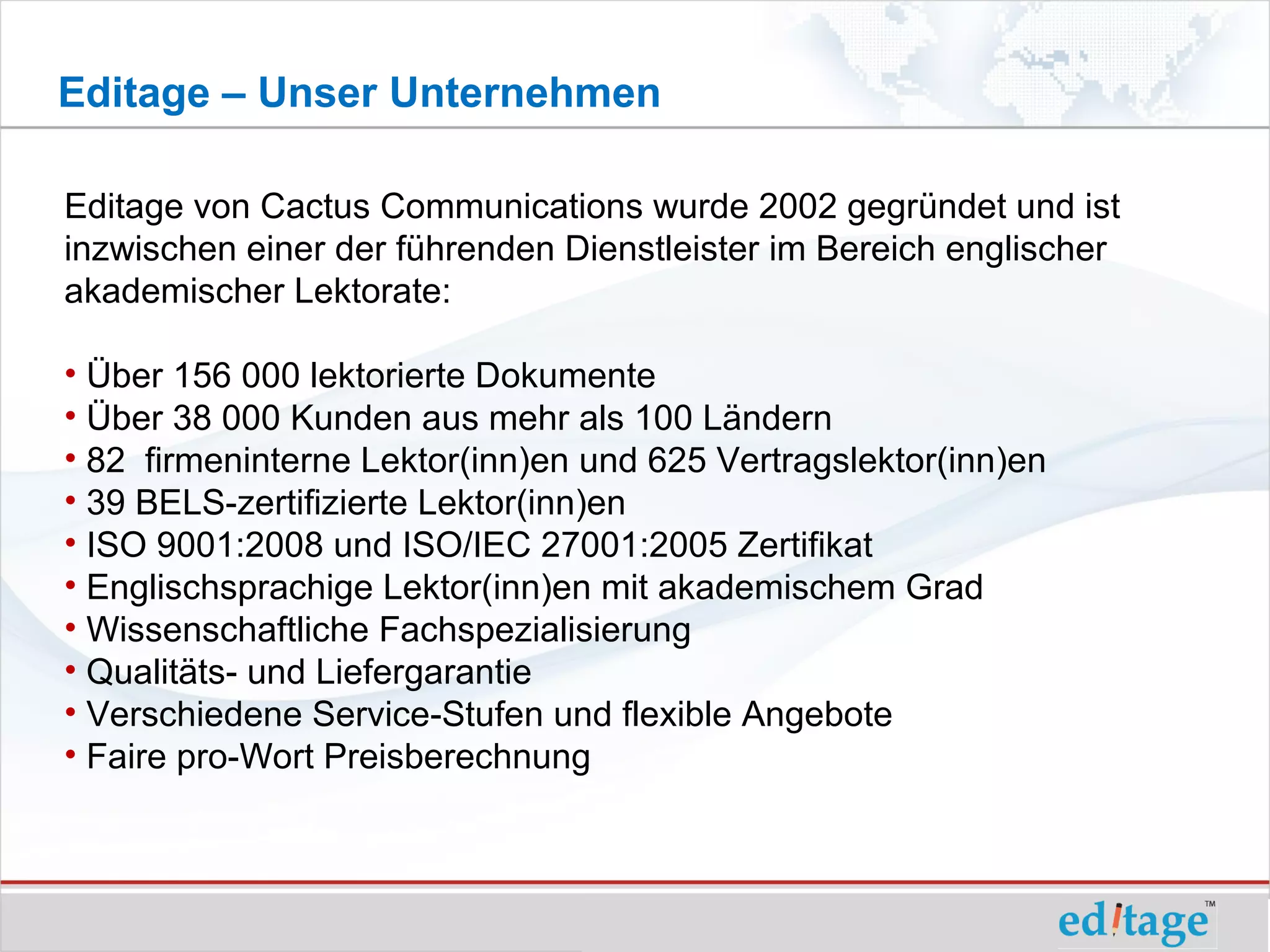 Editage – Unser Unternehmen

Editage von Cactus Communications wurde 2002 gegründet und ist
inzwischen einer der führenden Dienstleister im Bereich englischer
akademischer Lektorate:

• Über 156 000 lektorierte Dokumente
• Über 38 000 Kunden aus mehr als 100 Ländern
• 82 firmeninterne Lektor(inn)en und 625 Vertragslektor(inn)en
• 39 BELS-zertifizierte Lektor(inn)en
• ISO 9001:2008 und ISO/IEC 27001:2005 Zertifikat
• Englischsprachige Lektor(inn)en mit akademischem Grad
• Wissenschaftliche Fachspezialisierung
• Qualitäts- und Liefergarantie
• Verschiedene Service-Stufen und flexible Angebote
• Faire pro-Wort Preisberechnung
 