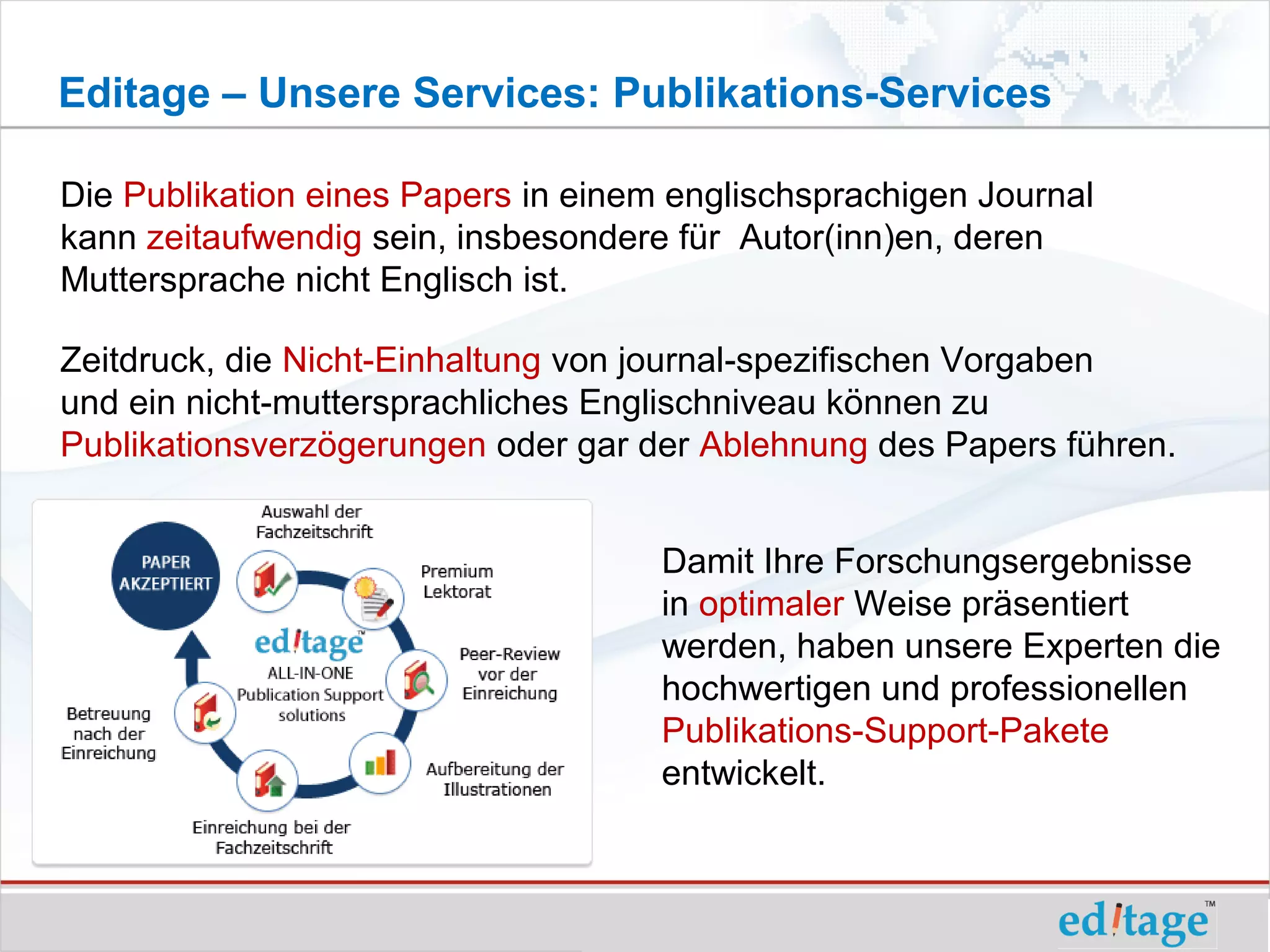 Editage – Unsere Services: Publikations-Services

Die Publikation eines Papers in einem englischsprachigen Journal
kann zeitaufwendig sein, insbesondere für Autor(inn)en, deren
Muttersprache nicht Englisch ist.

Zeitdruck, die Nicht-Einhaltung von journal-spezifischen Vorgaben
und ein nicht-muttersprachliches Englischniveau können zu
Publikationsverzögerungen oder gar der Ablehnung des Papers führen.


                                     Damit Ihre Forschungsergebnisse
                                     in optimaler Weise präsentiert
                                     werden, haben unsere Experten die
                                     hochwertigen und professionellen
                                     Publikations-Support-Pakete
                                     entwickelt.
 