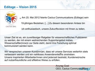 Editage – Vision 2015


              „ Am 25. Mai 2012 feierte Cactus Communications (Editage) sein
                10-jähriges Bestehen. […] Zu diesem besonderen Anlass bin

                ich enthusiastisch, unsere Zukunftsvision mit Ihnen zu teilen.


Unser Ziel ist es, ein zuverlässiger Ratgeber für wissenschaftliches Publizieren
zu werden, der mit einem weitreichenden Supportangebot insbes.
Wissenschaftler(inne)n zur Seite steht, damit ihre Forschung optimal
kommuniziert werden kann.

                                                       „ anstreben.
Wir versprechen unseren Kund(inn)en, dass wir unsere Services weiterhin stets
verbessern werden und ein nahtloses Anwendererlebnis
Unsere inspirierten Mitarbeiter/innen sind jederzeit bestrebt, Kundenwünsche
auf nutzerfreundliche und effektive Weise zu erfüllen.

                                                 Anurag Goel
                                                 CEO, Cactus Communications
 
