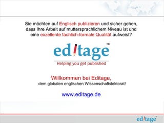 Sie möchten auf Englisch publizieren und sicher gehen,
dass Ihre Arbeit auf muttersprachlichem Niveau ist und
   eine exzellente fachlich-formale Qualität aufweist?




            Willkommen bei Editage,
      dem globalen englischen Wissenschaftslektorat!

                  www.editage.de
 