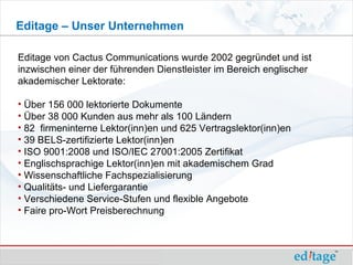Editage – Unser Unternehmen

Editage von Cactus Communications wurde 2002 gegründet und ist
inzwischen einer der führenden Dienstleister im Bereich englischer
akademischer Lektorate:

• Über 156 000 lektorierte Dokumente
• Über 38 000 Kunden aus mehr als 100 Ländern
• 82 firmeninterne Lektor(inn)en und 625 Vertragslektor(inn)en
• 39 BELS-zertifizierte Lektor(inn)en
• ISO 9001:2008 und ISO/IEC 27001:2005 Zertifikat
• Englischsprachige Lektor(inn)en mit akademischem Grad
• Wissenschaftliche Fachspezialisierung
• Qualitäts- und Liefergarantie
• Verschiedene Service-Stufen und flexible Angebote
• Faire pro-Wort Preisberechnung
 