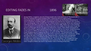 EDITING FADES IN 1896
• George Melies, a magician, was one of those people who in the basement of ‘The Grand Café’ in
Paris that watched the Lumiere brother’s films. Inspired by film he sought to buy a
cinematographe for 10,000 franks from the Lumiere brothers, but the brothers refused due to
risk of competition. So Melies bought a animatograph and reversed the mechanics and turned it
into cinematograph. A few months after the Lumiere brother’s screening. Melies was making and
screening his own films as part of his stage show. In the fall of 1896, Melies was in Paris shooting
a bus coming out of a tunnel when his camera jammed in the middle of the take when he got the
camera working again the bus was gone and replaced by a hearse. When Melies developed the
film he discovered a magical and startling thing ,the bus turned into the hearse. Established know
as the jump cut. Melies put this discovery to work right away, using jump cuts in his films to
create disappearing and reappearing effects, as seen in the film ‘The Haunted Castle’ in 1896.
Through Melies’s still photography and magic lantern experience Melies also introduced; editing
techniques like fade in and fade out, over lapping dissolves, and stop motion photography.
Through the innovations of Melies in editing, film was able to take the characteristics of a
narrative story, which Mieles premiered in the film ‘Trip to the Moon’. This changed film from
mundane single action shots to charismatic more exuberant film. Yet the camera angles still
never changed as Melies was stuck in the theater mode of thinking of that time.
 