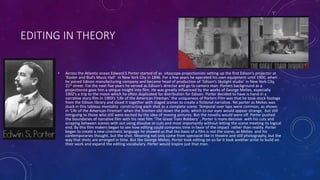 EDITING IN THEORY
• Across the Atlantic ocean Edward S Porter started of as vitascope projectionists setting up the first Edison’s projector at
‘Koster and Bial’s Music Hall’ in New York City in 1896. For a few years he operated his own equipment until 1900, when
he joined Edison manufacturing company and became head of production of ‘Edison’s Skylight studio’ in New York City,
21st street. For the next five years he served as Edison’s director and go to camera man. Porters background as a
projectionist gave him a unique insight into film. He was greatly influenced by the works of George Melies, especially
1902’s a trip to the moon which he often duplicated for distribution for Edison. Porter decided to have is hand in a
narrative story film in 1903’s ‘Life of the American Fireman.’ the uniqueness of Porters Film was that he took stock footage
from the Edison library and sliced it together with staged scenes to create a fictional narrative. Yet porter as Melies was
stuck in this tableau mentality constructing each shot as a complete scene. Temporal over laps were common, as shown
in ‘Life of the American Fireman’ when the firemen slid down the pole, which to our eyes would appear strange, but still
intriguing to those who still were excited by the idea of moving pictures. But the novelty would were off. Porter pushed
the boundaries of narrative film with his next film ‘The Great Train Robbery’ , Porter is more decisive with his cuts and
scraping between scenes with out using dissolve or cuts and most importantly without letting the scene meeting its logical
end. By this film makers began to see how editing could compress time in favor of the impact rather than reality. Porter
began to create a new cinematic language he showed us that the basis of a film is not the scene, as Melies and his
contemporaries thought, but the shot. Meaning not only came from spectacle like in theatre and still photography, but the
way that shots are arranged in time. But like George Melies, Porter took editing on so far it took another artist to build on
their work and expand the editing vocabulary. Porter would inspire just that man.
 