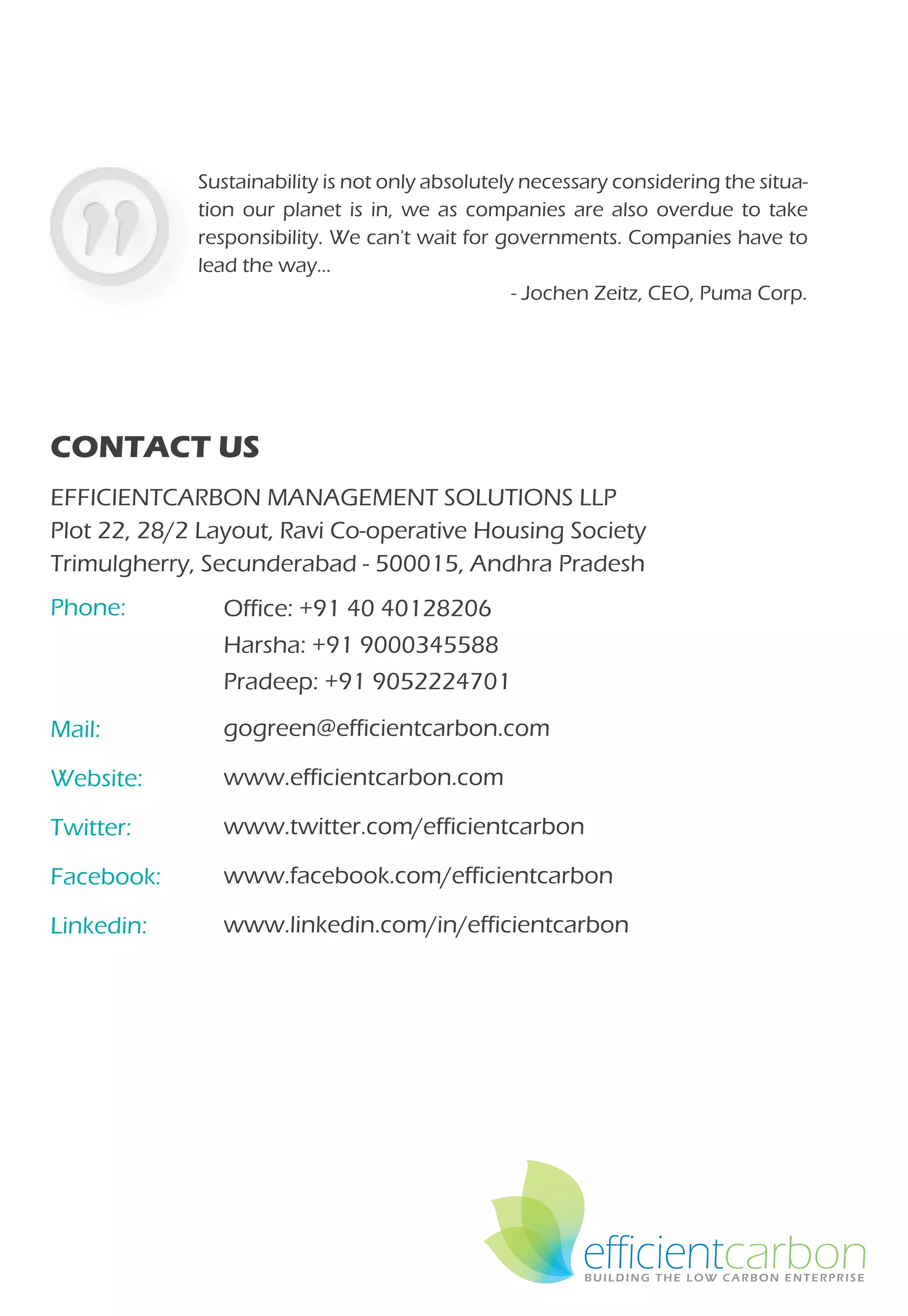 Sustainability is not only absolutely necessary considering the situa-
             tion our planet is in, we as companies are also overdue to take
             responsibility. We can't wait for governments. Companies have to
             lead the way…
                                                  - Jochen Zeitz, CEO, Puma Corp.




CONTACT US
EFFICIENTCARBON MANAGEMENT SOLUTIONS LLP
Plot 22, 28/2 Layout, Ravi Co-operative Housing Society
Trimulgherry, Secunderabad - 500015, Andhra Pradesh
Phone:         Office: +91 40 40128206
               Harsha: +91 9000345588
               Pradeep: +91 9052224701
Mail:          gogreen@efficientcarbon.com

Website:       www.efficientcarbon.com

Twitter:       www.twitter.com/efficientcarbon

Facebook:      www.facebook.com/efficientcarbon

Linkedin:      www.linkedin.com/in/efficientcarbon




                                                         efficientcarbon
 