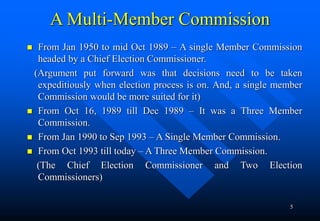 5
A Multi-Member Commission
 From Jan 1950 to mid Oct 1989 – A single Member Commission
headed by a Chief Election Commis...