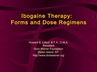 Ibogaine Therapy:
Forms and Dose Regimens


     Howard S. Lotsof, B.F.A., C.M.A.
                President
        Dora Weiner Foundation
           Staten Island, NY
       http://www.doraweiner.org
 