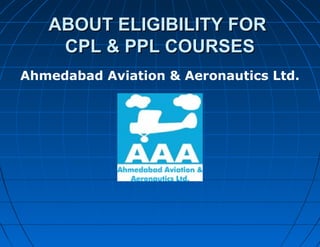 ABOUT ELIGIBILITY FORABOUT ELIGIBILITY FOR
CPL & PPL COURSESCPL & PPL COURSES
Ahmedabad Aviation & Aeronautics Ltd.
 