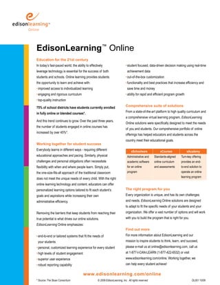 EdisonLearning™ Online
Education for the 21st century
In today’s fast-paced world, the ability to effectively                      • student focused, data-driven decision making using real-time
leverage technology is essential for the success of both                      achievement data
students and schools. Online learning provides students                      • out-of-the-box customization
the opportunity to learn and achieve with:                                   • functionality and best practices that increase efficiency and
• improved access to individualized learning                                  save time and money
• engaging and rigorous curriculum                                           • ability for rapid and efficient program growth
• top-quality instruction
                                                                             Comprehensive suite of solutions
75% of school districts have students currently enrolled
                                                                             From a state-of-the-art platform to high quality curriculum and
in fully online or blended courses*.
                                                                             a comprehensive virtual learning program, EdisonLearning
And this trend continues to grow. Over the past three years,
                                                                             Online solutions were specifically designed to meet the needs
the number of students engaged in online courses has
                                                                             of you and students. Our comprehensive portfolio of online
increased by over 45%*.
                                                                             offerings has helped educators and students across the
                                                                             country meet their educational goals.
Working together for student success
Everybody learns in different ways - requiring different                          eSchoolware             eCourses              eAcademy
educational approaches and pacing. Similarly, physical                        Administrative and     Standards-aligned    Turn-key offering
challenges and personal obligations often necessitate                         academic software      online curriculum    provides an end-
flexibility with when and where people learn. Simply put,                     for an online          and assessments      to-end solution to
the one-size-fits-all approach of the traditional classroom                   program                                     operate an online
                                                                                                                          learning program
does not meet the unique needs of every child. With the right
online learning technology and content, educators can offer
personalized learning options tailored to fit each student’s                 The right program for you
goals and aspirations while increasing their own                             Every organization is unique, and has its own challenges
administrative efficiency.                                                   and needs. EdisonLearning Online solutions are designed
                                                                             to adapt to fit the specific needs of your students and your
Removing the barriers that keep students from reaching their                 organization. We offer a vast number of options and will work
true potential is what drives our online solutions.                          with you to build the program that is right for you.
EdisonLearning Online emphasizes:
                                                                             Find out more
• end-to-end or tailored systems that fit the needs of                       For more information about EdisonLearning and our
 your students                                                               mission to inspire students to think, learn, and succeed,
• personal, customized learning experience for every student                 please e-mail us at online@edisonlearning.com, call us
• high levels of student engagement                                          at 1-877-I-CAN-LEARN (1-877-422-6532) or visit
• superior user experience                                                   www.edisonlearning.com/online. Working together, we
• robust reporting capability                                                can help every student achieve!

                                      www.edisonlearning.com/online
* Source: The Sloan Consortium                     © 2009 EdisonLearning, Inc. All rights reserved                                  OL001 10/09
 
