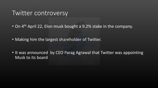 Twitter controversy
• On 4th April 22, Elon musk bought a 9.2% stake in the company.
• Making him the largest shareholder of Twitter.
• It was announced by CEO Parag Agrawal that Twitter was appointing
Musk to its board
 