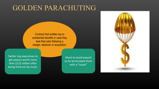 Contract that entitles top to
substantial benefits in case they
lose their jobs following a
merger, takeover or acquisition.
Twitter top executives to
get payout worth more
than $122 million after
being fired out by musk.
Musk to avoid payout
as he terminated them
with a “cause”
GOLDEN PARACHUTING
 