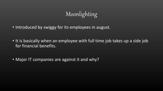 Moonlighting
• Introduced by swiggy for its employees in august.
• It is basically when an employee with full time job takes up a side job
for financial benefits.
• Major IT companies are against it and why?
 