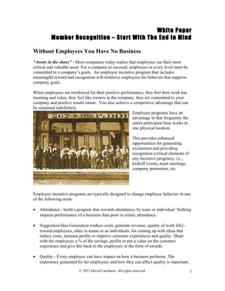 White Paper
Member Recognition – Start With The End In Mind
Without Employees You Have No Business
“Assets in the shoes” - Most companies today realize that employees are their most
critical and valuable asset. For a company to succeed; employees at every level must be
committed to a company’s goals. An employee incentive program that includes
meaningful reward and recognition will reinforce employees for behavior that supports
company goals.
When employees are reinforced for their positive performance, they feel their work has
meaning and value, they feel like owners in the company, they are committed to your
company and positive results ensue. You also achieve a competitive advantage that can
be sustained indefinitely.
Employee programs have an
advantage in that frequently the
entire participant base works in
one physical location.
This provides enhanced
opportunities for generating
excitement and providing
recognition (critical elements of
any incentive program), i.e.,
kickoff events, team meetings,
company promotion, etc.
Employee incentive programs are typically designed to change employee behavior in one
of the following areas:
• Attendance - build a program that rewards attendance, by team or individual. Nothing
impacts performance of a business than poor or erratic attendance.
• Suggestion/Idea Generation (reduce costs, generate revenue, quality of work life) -
reward employees, ether in teams or as individuals, for coming up with ideas that
reduce costs, increase profits or improve customer experiences and quality. Share
with the employees a % of the savings, profits or put a value on the customer
experience and give this back to the employees in the form of awards.
• Quality - Every employee can have impact on how a business performs. The
experience generated by the employees and how they can affect quality is important.
© 2012 David Carrithers. All rights reserved. 1
 
