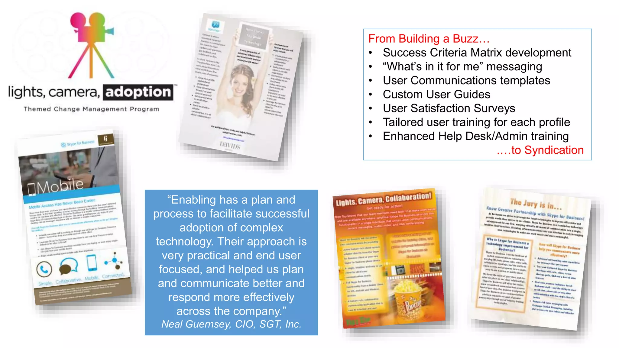 From Building a Buzz…
• Success Criteria Matrix development
• “What’s in it for me” messaging
• User Communications templates
• Custom User Guides
• User Satisfaction Surveys
• Tailored user training for each profile
• Enhanced Help Desk/Admin training
.…to Syndication
“Enabling has a plan and
process to facilitate successful
adoption of complex
technology. Their approach is
very practical and end user
focused, and helped us plan
and communicate better and
respond more effectively
across the company.”
Neal Guernsey, CIO, SGT, Inc.
 