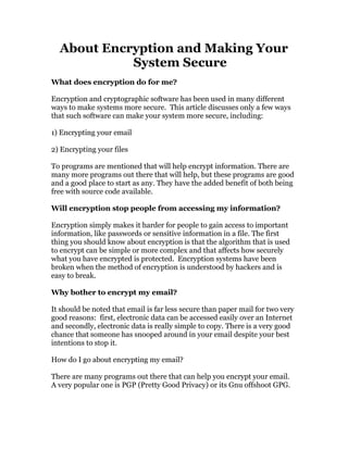 About Encryption and Making Your
            System Secure
What does encryption do for me?

Encryption and cryptographic software has been used in many different
ways to make systems more secure. This article discusses only a few ways
that such software can make your system more secure, including:

1) Encrypting your email

2) Encrypting your files

To programs are mentioned that will help encrypt information. There are
many more programs out there that will help, but these programs are good
and a good place to start as any. They have the added benefit of both being
free with source code available.

Will encryption stop people from accessing my information?

Encryption simply makes it harder for people to gain access to important
information, like passwords or sensitive information in a file. The first
thing you should know about encryption is that the algorithm that is used
to encrypt can be simple or more complex and that affects how securely
what you have encrypted is protected. Encryption systems have been
broken when the method of encryption is understood by hackers and is
easy to break.

Why bother to encrypt my email?

It should be noted that email is far less secure than paper mail for two very
good reasons: first, electronic data can be accessed easily over an Internet
and secondly, electronic data is really simple to copy. There is a very good
chance that someone has snooped around in your email despite your best
intentions to stop it.

How do I go about encrypting my email?

There are many programs out there that can help you encrypt your email.
A very popular one is PGP (Pretty Good Privacy) or its Gnu offshoot GPG.
 