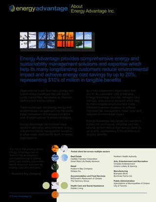 About
    ™
                                                  ®
                                                      Energy Advantage Inc.




          Energy Advantage provides comprehensive energy and
          sustainability management solutions and expertise which
          help its many longstanding customers reduce environmental
          impact and achieve energy cost savings by up to 20%,
          representing $10’s of million in tangible benefits
          Organizations today face many energy and                     As a fully independent organization that
          sustainability challenges that can signifi-                  sits on its ‘customers’ side of the table,
          cantly impact their risk exposure, financial                 Energy Advantage provides managed data
          performance and reputation.                                  services, analysis and solutions which help
                                                                       its many longstanding customers make
          These challenges are placing energy and                      informed business decisions to achieve
          environmental management into the opera-                     improved risk management, lower costs and
          tional mainstream of business and at the                     reduced environmental impact.
          core of organizations’ business strategies.
                                                                       Energy Advantage has helped its customers
          Energy Advantage has a proven track                          across the commercial, industrial and insti-
          record in delivering comprehensive energy                    tutional sectors reduce their energy costs by
          and environmental management solutions                       up to 20%, representing $10’s of millions in
          to large-scale, multi-facility North American                tangible benefits.
          organizations.


“For Hbc’s 450 existing stores,
Energy Advantage has as-                              Partial client list across multiple sectors
sisted in the development                             Real Estate                                   Northern Health Authority
and implementing of lighting,                         Cadillac Fairview Corporation
HVAC and building automation                          Great West Life Realty Advisors               Arts, Entertainment and Recreation
retrofit programs that save op-                                                                     Cineplex Entertainment
                                                      Retail                                        Ontario Lottery & Gaming
erating costs and emissions.”                         Hudson’s Bay Company
                                                      Sobeys Inc.                                   Manufacturing
-- Hudson’s Bay Company                                                                             Brampton Brick
                                                      Accommodation and Food Services               Burnbrae Farms Ltd.
                                                      McDonald’s Restaurant of Canada
                                                      The Harmony Group                             Public Administration
                                                                                                    Associations of Municipalities of Ontario
                                                      Health Care and Social Assistance             City of Toronto
                                                      Golden Living


© Energy Advantage Inc.
 