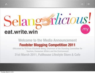 Welcome to the Media Announcement
                             Foodster Blogging Competition 2011
                     Ofﬁciated by YB Puan Elizabeth Wong, Chairman of the Standing Committee for
                                    Tourism, Consumer Affairs and the Environment
                           31st March 2011, Fullhouse Lifestyle Store & Cafe



Thursday, March 31, 2011
 