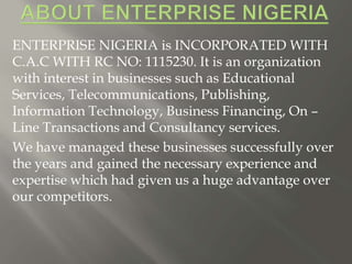 ENTERPRISE NIGERIA is INCORPORATED WITH
C.A.C WITH RC NO: 1115230. It is an organization
with interest in businesses such as Educational
Services, Telecommunications, Publishing,
Information Technology, Business Financing, On –
Line Transactions and Consultancy services.
We have managed these businesses successfully over
the years and gained the necessary experience and
expertise which had given us a huge advantage over
our competitors.
 