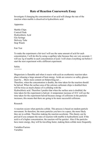 Rate of Reaction Coursework Essay
Investigate if changing the concentration of an acid will change the rate of the
reaction when marble is dissolved in hydrochloric acid.
Apparatus
Marble Chips
Conical Flask
Hydrochloric Acid
Gas Syringe
Delivery Tube
Stop Watch
Fair Test
To make the experiment a fair test I will use the same amount of acid for each
concentration. I will do this by using a capillary tube because they are very accurate. I
will use 3g of marble in each concentration of acid. I will clean everything out before I
start the next experiment with a different experiment.
Safety
======
Magnesium is flamable and when it reacts with acid an exothermic reaction takes
place releasing a large amount of heat energy. Acids are corosive so saftey glasses
must be ... Show more content on Helpwriting.net ...
Therefore, when the concentration is double, the time taken for the reaction should
be halved. When the surface area of the calcium carbonate chips is doubled there
will be twice as much chance of it colliding with the
Hydrochloric acid. Therefore I predict that when the surface area is doubled, the
time taken for the experiment is halved. A temperature increase of 10 C will see the
time taken for the experiment halved because energy of collisions in the particles
increases, this means that there are going to be more successful collisions.
Research
A reaction occurs when particles collide. This process is based on random particle
movement. So therefore, the more particles you have in a space, the more likely
they are to collide. Therefore making the reaction accelerate. This theory can be
proved if you compare the rates of reaction with marble in hydrochloric acid. If the
acid is of a higher concentration, the reaction will be quicker. Also if the particles
have more energy, they will be travelling faster, making them collide more frequently.
Variables/Factors
Variables
 