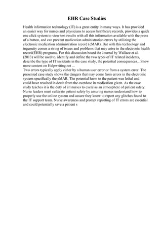 EHR Case Studies
Health information technology (IT) is a great entity in many ways. It has provided
an easier way for nurses and physicians to access healthcare records, provides a quick
one click system to view test results with all this information available with the press
of a button, and can prevent medication administration errors by utilizing the
electronic medication administration record (eMAR). But with this technology and
ingenuity comes a string of issues and problems that may arise in the electronic health
record(EHR) programs. For this discussion board the Journal by Wallace et al.
(2013) will be used to, identify and define the two types of IT related incidents,
describe the type of IT incidents in the case study, the potential consequences... Show
more content on Helpwriting.net ...
Two errors typically apply either by a human user error or from a system error. The
presented case study shows the dangers that may come from errors in the electronic
system specifically the eMAR. The potential harm to the patient was lethal and
could have resulted in death from the overdose in medication given. As the case
study teaches it is the duty of all nurses to exercise an atmosphere of patient safety.
Nurse leaders must cultivate patient safety by assuring nurses understand how to
properly use the online system and assure they know to report any glitches found to
the IT support team. Nurse awareness and prompt reporting of IT errors are essential
and could potentially save a patient s
 
