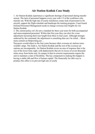 Air Station Kodiak Case Study
1. Air Station Kodiak experiences a significant shortage of personnel during transfer
season. The lack of personnel happens every year with 1/3 of the workforce who
transfer out. With the high rate of yearly transferees comes lack of personnel to fix
aircraft, support the flight schedule and handicaps the training program. Coast Guard
Enlisted Personnel Management needs to change overseas tour lengths for Air
Station Kodiak.
2. The current policy ref. (b) sets a standard for three year tours for both accompanied
and unaccompanied personnel. Within that first year they can elect for a tour
adjustment increasing their tour length from three to four years. Although strongly
endorsed by the command, the adjustment is something that can t be relied ... Show
more content on Helpwriting.net ...
Naysayers would object to the four years because other overseas air stations tours
wouldn t align. The truth is, Air Station Kodiak and the rest of the overseas air
stations are incomparable. Air Station Kodiak covers an area of response that is the
size of the lower forty eight, with deployments that are in excess of seven thousand
miles away from home unit. Its unique in that its mission requirements require the
unit to maintain a state of flexibility. The key component to making this happen is
having a stable ebb and flow of human capital. The financially fez able way to
produce this affect is to prevent high rate of yearly
 
