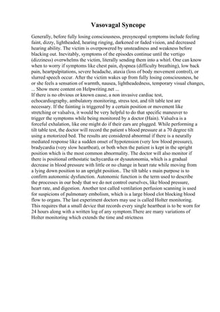 Vasovagal Syncope
Generally, before fully losing consciousness, presyncopal symptoms include feeling
faint, dizzy, lightheaded, hearing ringing, darkened or faded vision, and decreased
hearing ability. The victim is overpowered by unsteadiness and weakness before
blacking out. Inevitably, symptoms of the episodes continue until the vertigo
(dizziness) overwhelms the victim, literally sending them into a whirl. One can know
when to worry if symptoms like chest pain, dyspnea (difficulty breathing), low back
pain, heartpalpitations, severe headache, ataxia (loss of body movement control), or
slurred speech occur. After the victim wakes up from fully losing consciousness, he
or she feels a sensation of warmth, nausea, lightheadedness, temporary visual changes,
... Show more content on Helpwriting.net ...
If there is no obvious or known cause, a non invasive cardiac test,
echocardiography, ambulatory monitoring, stress test, and tilt table test are
necessary. If the fainting is triggered by a certain position or movement like
stretching or valsalva, it would be very helpful to do that specific maneuver to
trigger the symptoms while being monitored by a doctor (Hain). Valsalva is a
forceful exhalation, like one might do if their ears are plugged. While performing a
tilt table test, the doctor will record the patient s blood pressure at a 70 degree tilt
using a motorized bed. The results are considered abnormal if there is a neurally
mediated response like a sudden onset of hypotension (very low blood pressure),
bradycardia (very slow heartbeat), or both when the patient is kept in the upright
position which is the most common abnormality. The doctor will also monitor if
there is positional orthostatic tachycardia or dysautonomia, which is a gradual
decrease in blood pressure with little or no change in heart rate while moving from
a lying down position to an upright position.. The tilt table s main purpose is to
confirm autonomic dysfunction. Autonomic function is the term used to describe
the processes in our body that we do not control ourselves, like blood pressure,
heart rate, and digestion. Another test called ventilation perfusion scanning is used
for suspicions of pulmonary embolism, which is a large blood clot blocking blood
flow to organs. The last experiment doctors may use is called Holter monitoring.
This requires that a small device that records every single heartbeat is to be worn for
24 hours along with a written log of any symptom.There are many variations of
Holter monitoring which extends the time and strictness
 