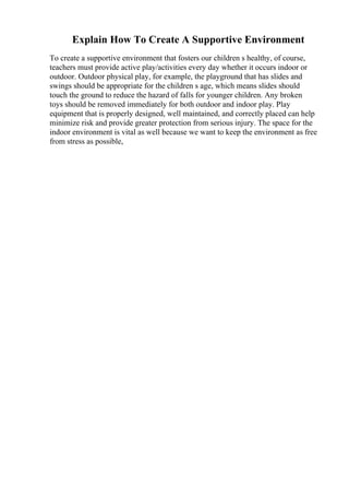 Explain How To Create A Supportive Environment
To create a supportive environment that fosters our children s healthy, of course,
teachers must provide active play/activities every day whether it occurs indoor or
outdoor. Outdoor physical play, for example, the playground that has slides and
swings should be appropriate for the children s age, which means slides should
touch the ground to reduce the hazard of falls for younger children. Any broken
toys should be removed immediately for both outdoor and indoor play. Play
equipment that is properly designed, well maintained, and correctly placed can help
minimize risk and provide greater protection from serious injury. The space for the
indoor environment is vital as well because we want to keep the environment as free
from stress as possible,
 