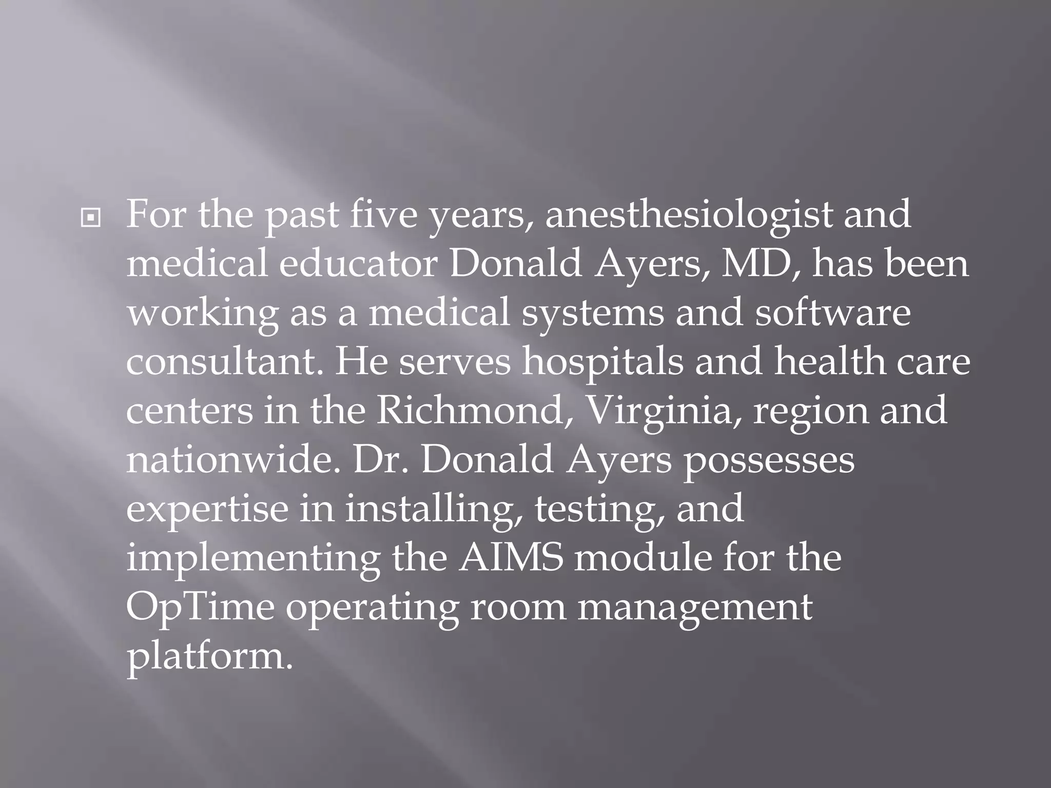  For the past five years, anesthesiologist and
medical educator Donald Ayers, MD, has been
working as a medical systems and software
consultant. He serves hospitals and health care
centers in the Richmond, Virginia, region and
nationwide. Dr. Donald Ayers possesses
expertise in installing, testing, and
implementing the AIMS module for the
OpTime operating room management
platform.