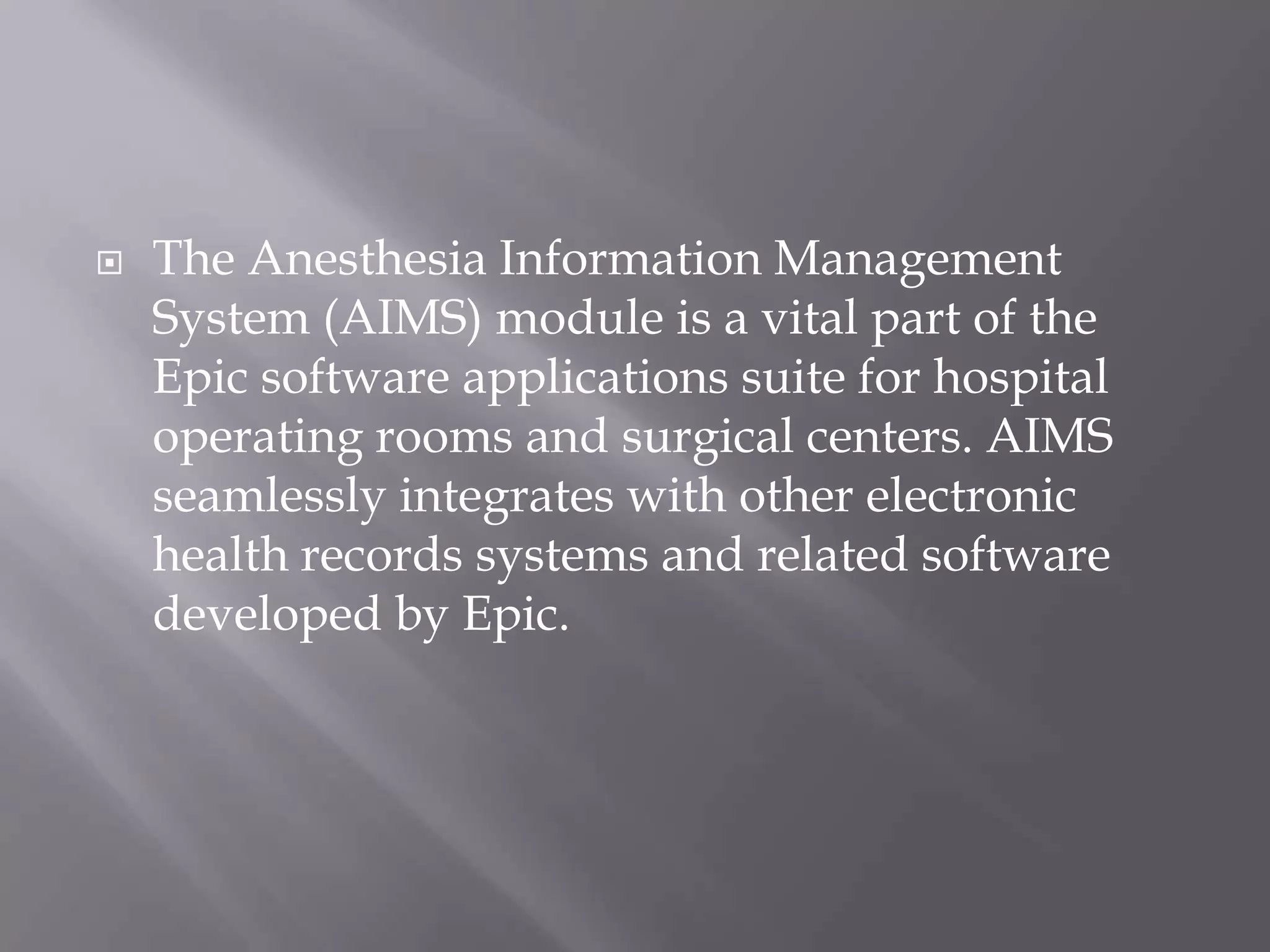  The Anesthesia Information Management
System (AIMS) module is a vital part of the
Epic software applications suite for hospital
operating rooms and surgical centers. AIMS
seamlessly integrates with other electronic
health records systems and related software
developed by Epic.