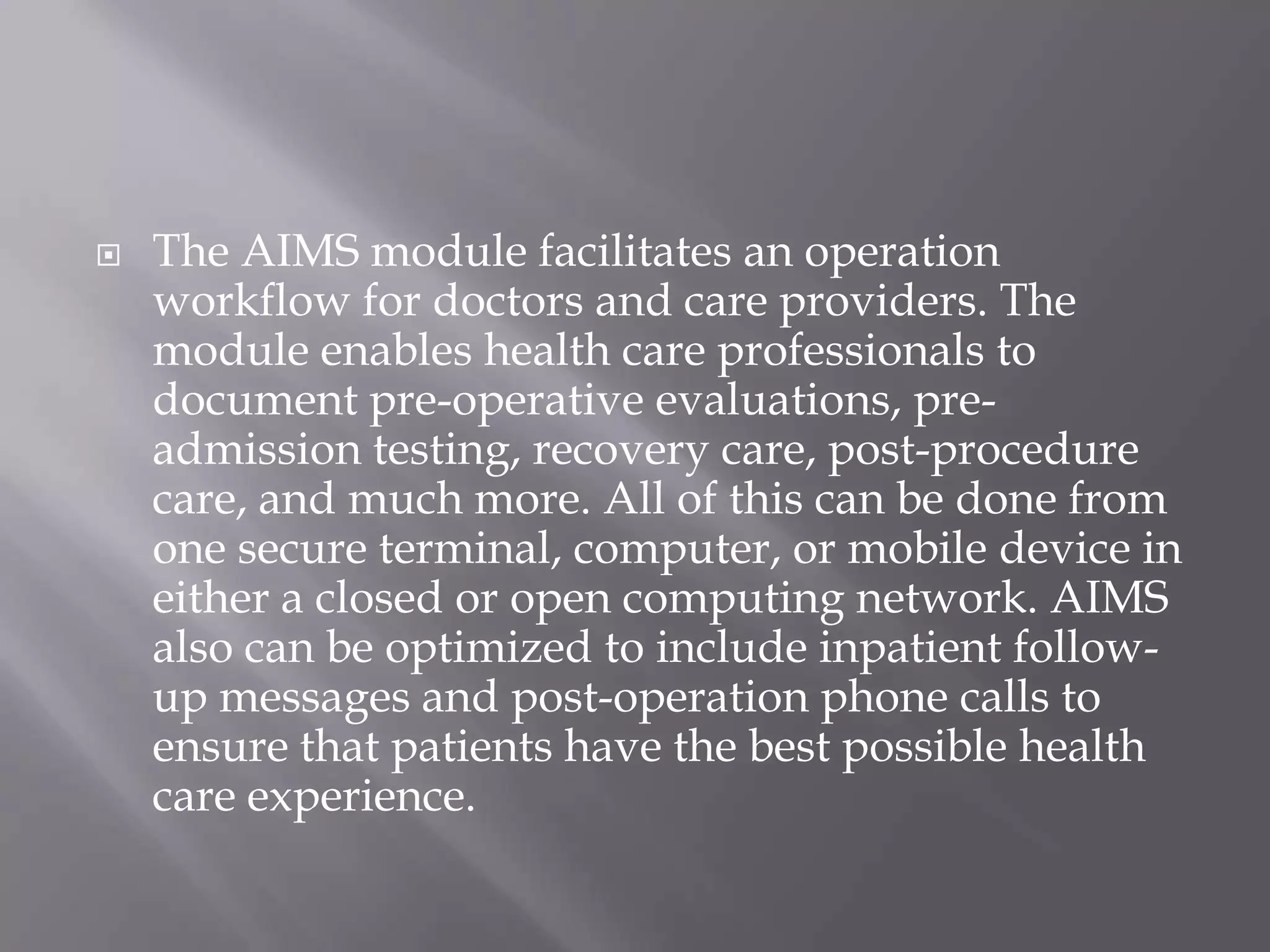  The AIMS module facilitates an operation
workflow for doctors and care providers. The
module enables health care professionals to
document pre-operative evaluations, pre-
admission testing, recovery care, post-procedure
care, and much more. All of this can be done from
one secure terminal, computer, or mobile device in
either a closed or open computing network. AIMS
also can be optimized to include inpatient follow-
up messages and post-operation phone calls to
ensure that patients have the best possible health
care experience.
