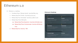 Ethereum 1.0
 Ethereum 1.0 roadmap
 Prerelease Step 0: Olympic testnet - launched May 2015
 Release Step One: Frontier - launched 30 July 2015
 Release Step Two: Homestead - launches 14 March 2016
 Release Step Three: Metropolis
 Release Step Three: Byzantium - launches 16 October 2017
 Release Step Three: Constantinople - launches 28 February
2019
 Release Step Four: Serenity - TBA
 