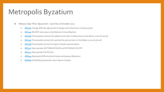 Metropolis Byzatium
 Release Step Three: Byzantium - launches 16 October 2017
 EIP100: Change difficulty adjustment to target mean block time including uncles
 EIP140: REVERT instruction in the Ethereum Virtual Machine
 EIP196: Precompiled contracts for addition and scalar multiplication on the elliptic curve alt_bn128
 EIP197: Precompiled contracts for optimal Ate pairing check on the elliptic curve alt_bn128
 EIP198: Precompiled contract for bigint modular exponentiation
 EIP211: New opcodes: RETURNDATASIZE and RETURNDATACOPY
 EIP214: New opcode STATICCALL
 EIP649: Metropolis Difficulty Bomb Delay and Issuance Reduction
 EIP658: Embedding transaction return data in receipts
 