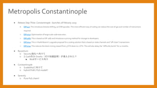 Metropolis Constantinople
 Release Step Three: Constantinople - launches 28 February 2019
 EIP145: This introduces bitwise shifting, as EVM opcodes. This more efficient way of coding can reduce the cost of gas and number of instructions
required.
 EIP1052: Optimization of large scale code execution.
 EIP1283: This is based on EIP 1087 and introduces a pricing method for storage to developers.
 EIP1014: This is Vitalik Buterins upgrade proposal for a scaling solution that is based on state channels and off-chain transactions.
 EIP1234: This reduces the block mining reward from 3 ETH down to 2 ETH. This will also delay the difficulty bomb for 12 months.
 Byzantium
 Security򤱤
 Z-CashZk-Snarks֪R^뤵줿
 BtoB`ӥ
 Constantinople
 Scalability򤱤
 hybrid PoW / PoS model!!
 Serenity
 Pure PoS chain!!
 