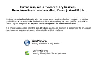 Human resource is the core of any business.
       Recruitment is a whole-team effort, it's not just an HR job.


It's time you actively collaborate with your employees – most overlooked resource - in getting
quality hires. Your team make the best recruiters because they are most qualified to speak on
behalf of your company. So why not make doing referrals very easy for them?

It is where Etroduce can fill in the gap. Etroduce is a referral platform to streamline the process of
reaching your coworkers' friends. It is available multiple platforms:




                              Web Platform
                              Making it accessible any where.


                                SMS Platform
                                Making it handy / mobile and personal.
 