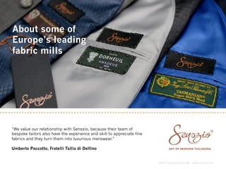 2014 Copyright Senszio® www.senszio.com 
About some of 
Europe’s leading 
fabric mills 
“We value our relationship with Senszio, because their team of 
bespoke tailors also have the experience and skill to appreciate fine 
fabrics and they turn them into luxurious menswear.” 
Umberto Paccotto, Fratelli Tallia di Delfino 
 