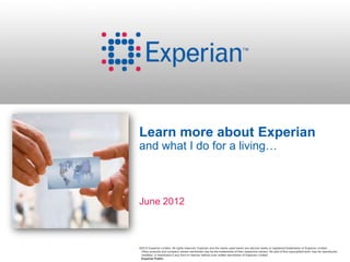 Learn more about Experian
and what I do for a living…



June 2012



©2012 Experian Limited. All rights reserved. Experian and the marks used herein are service marks or registered trademarks of Experian Limited.
 Other products and company names mentioned may be the trademarks of their respective owners. No part of this copyrighted work may be reproduced,
 modified, or distributed in any form or manner without prior written permission of Experian Limited.
 Experian Public.
 