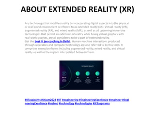 ABOUT EXTENDED REALITY (XR)
Any technology that modifies reality by incorporating digital aspects into the physical
or real-world environment is referred to as extended reality (XR). Virtual reality (VR),
augmented reality (AR), and mixed reality (MR), as well as all upcoming immersive
technologies that permit an extension of reality while fusing virtual graphics with
real-world aspects, are all considered to be a part of extended reality.
Get the best iit jee coaching in Delhi . Human-machine interactions produced
through wearables and computer technology are also referred to by this term. It
comprises exemplary forms including augmented reality, mixed reality, and virtual
reality as well as the regions interpolated between them.
#IITaspirants #iitjam2024 #IIT #engineering #EngineeringExcellence #engineer #Engi
neeringExcellence #techno #technology #technologies #JEEaspirants
 
