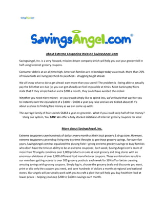 About Extreme Couponing Website SavingsAngel.com

SavingsAngel, Inc. is a very focused, mission-driven company which will help you cut your grocery bill in
half using Internet grocery coupons.

Consumer debt is at an all-time high. American families are in bondage today as a result. More than 70%
of households are living paycheck to paycheck - struggling to get ahead.

We all know what to do to get ahead: earn more than you spend! The problem is - being able to actually
pay the bills that are due (so you can get ahead) can feel impossible at times. Most bankruptcy filers
state that if they simply had an extra $200 a month, they could have avoided the ordeal.

Whether you need more money - or you would simply like to spend less, we've found that way for you
to instantly earn the equivalent of a $3000 - $4000 a year pay raise and we are tickled about it! It's
about as close to finding free money as we can come up with!

The average family of four spends $6463 a year on groceries. What if you could keep half of that money?
  Using our system, You CAN! We offer a fully stocked database of Internet grocery coupons for local


                                    More about SavingsAngel, Inc.

Extreme couponers save hundreds of dollars every month at their local grocery & drug store. However,
extreme couponers can end up living very extreme lifestyles to get those grocery savings. For over five
years, SavingsAngel.com has equalized the playing field – giving extreme grocery savings to busy families
who don't have the time or ability to be an extreme couponer. Each week, SavingsAngel.com's team of
more than 70 angels combines over 2,000 products on sale at local grocery and drug stores with an
enormous database of over 2,000 different food manufacturer coupons. These combinations result in
our members getting access to over 300 grocery products each week for 50% off or better creating
amazing savings with grocery coupons. Simply log in, choose the grocery deals and discounts you want,
print or clip only the coupons you need, and save hundreds of dollars a month at regional and national
stores. Our angels will personally work with you to craft a plan that will help you buy healthier food at
lower prices – helping you keep $200 to $400 in savings each month.
 