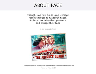 ABOUT FACE
      Thoughts on how brands can leverage
       recent changes to Facebook Pages,
        to better socialize their presence
             and engage their Fans

                              A free white paper from




The latest version of this document can be downloaded at http://AboutFace.TheAdvanceGuard.com

                                Version 1.2 - March 11 2009



                                                                                                1
 