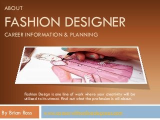 ABOUT
FASHION DESIGNER
CAREER INFORMATION & PLANNING
Fashion Design is one line of work where your creativity will be
utilized to its utmost. Find out what the profession is all about.
By Brian Ross www.careerwithonlinedegrees.com
 