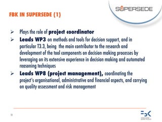 10
Ø Plays the role of project coordinator
Ø Leads WP3 on methods and tools for decision support, and in
particular T3.3, being the main contributor to the research and
development of the tool components on decision making processes by
leveraging on its extensive experience in decision making and automated
reasoning techniques
Ø Leads WP8 (project management), coordinating the
project’s organisational, administrative and financial aspects, and carrying
on quality assessment and risk management
FBK IN SUPERSEDE (1)
 