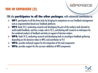 11
FBK also participates to all the other packages, with substantial contribution to:
Ø WP1: participates in all the three tasks by bringing its competence on user feedback management
and on argumentation-based user feedback platforms
Ø WP2: leads T2.3, conducting research and developing the part of the analysis tools devoted to
multi-modal feedback, and has a major role in T2.5, contributing with research on techniques for
the combined analysis of feedback and data at support of decision makers
Ø WP4: leads T4.3, conducting research and developing tools to reconfigure feedback gathering
depending on the decisions taken in WP3, and contributes to T4.1
Ø WP5: provides technical support for the integration of the tool components
Ø WP6: provides support for the use-case validation of WP3 components
FBK IN SUPERSEDE (2)
 