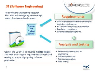 5
SE (Software Engineering)
The	Software	Engineering	Research	
Unit	aims	at	investigating	two	strategic	
areas	of	software	development:
Requirements
Analysis	and	testing
• Goal	oriented	requirements	for	complex	
socio-technical	systems
• Risk	analysis	in	open	source	adoption
• Regulatory	compliance
• Automated	reasoning	for	RE
Process	
and	
Product
Quality
Goal of	the	SE	unit	is	to	develop	methodologies
and	tools that	support	requirements	analysis	and	
testing,	to	ensure	high	quality	software	
production
• Reverse	engineering	and	re-
engineering
• Software	protection
• Test	case	generation
• Web	testing
 