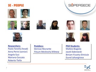 7
SE - PEOPLE
Researchers:
Paolo	Tonella (head)
Anna	Perini	(senior)
Angelo	Susi
Mariano	Ceccato
Roberto	Tiella
PhD	Students:
Matteo	Biagiola
Jacek	Dabrowski
Biniam Fisseha Dimissie
Gunel Jahangirova
Postdocs:
Denisse Munante
Fitsum	Meshesha Kifetew
 