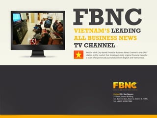 FBNC
VIETNAM’S LEADING
ALL BUSINESS NEWS
TV CHANNEL
   Ho Chi Minh City‐based Financial Business News Channel is the ONLY
   station in the market that broadcasts daily original financial news by
   a team of experienced journalists in both English and Vietnamese.




                                  Contact Mr. Bao Nguyen
                                  2nd Floor, Orient Building
                                  331 Ben Van Don, Ward 1, District 4, HCMC 
                                  Tel: +84 (0) 903 827880
 