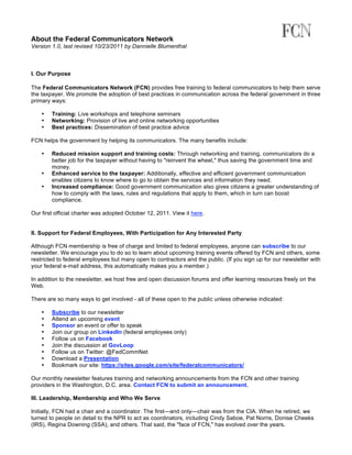 About the Federal Communicators Network
Version 1.0, last revised 10/23/2011 by Dannielle Blumenthal



I. Our Purpose

The Federal Communicators Network (FCN) provides free training to federal communicators to help them serve
the taxpayer. We promote the adoption of best practices in communication across the federal government in three
primary ways:

    •   Training: Live workshops and telephone seminars
    •   Networking: Provision of live and online networking opportunities
    •   Best practices: Dissemination of best practice advice

FCN helps the government by helping its communicators. The many benefits include:

    •   Reduced mission support and training costs: Through networking and training, communicators do a
        better job for the taxpayer without having to "reinvent the wheel," thus saving the government time and
        money.
    •   Enhanced service to the taxpayer: Additionally, effective and efficient government communication
        enables citizens to know where to go to obtain the services and information they need.
    •   Increased compliance: Good government communication also gives citizens a greater understanding of
        how to comply with the laws, rules and regulations that apply to them, which in turn can boost
        compliance.

Our first official charter was adopted October 12, 2011. View it here.


II. Support for Federal Employees, With Participation for Any Interested Party

Although FCN membership is free of charge and limited to federal employees, anyone can subscribe to our
newsletter. We encourage you to do so to learn about upcoming training events offered by FCN and others, some
restricted to federal employees but many open to contractors and the public. (If you sign up for our newsletter with
your federal e-mail address, this automatically makes you a member.)

In addition to the newsletter, we host free and open discussion forums and offer learning resources freely on the
Web.

There are so many ways to get involved - all of these open to the public unless otherwise indicated:

    •   Subscribe to our newsletter
    •   Attend an upcoming event
    •   Sponsor an event or offer to speak
    •   Join our group on LinkedIn (federal employees only)
    •   Follow us on Facebook
    •   Join the discussion at GovLoop
    •   Follow us on Twitter: @FedCommNet
    •   Download a Presentation
    •   Bookmark our site: https://sites.google.com/site/federalcommunicators/

Our monthly newsletter features training and networking announcements from the FCN and other training
providers in the Washington, D.C. area. Contact FCN to submit an announcement.

III. Leadership, Membership and Who We Serve

Initially, FCN had a chair and a coordinator. The first—and only—chair was from the CIA. When he retired, we
turned to people on detail to the NPR to act as coordinators, including Cindy Saboe, Pat Norris, Donise Cheeks
(IRS), Regina Downing (SSA), and others. That said, the "face of FCN," has evolved over the years.
 