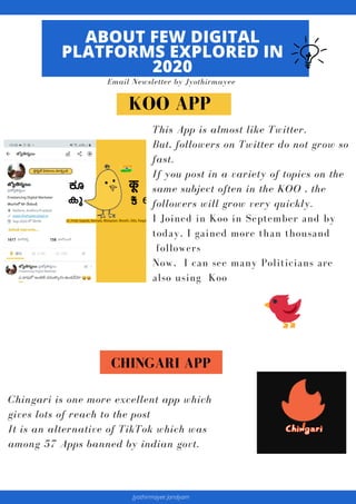 This App is almost like Twitter.
But, followers on Twitter do not grow so
fast.
If you post in a variety of topics on the
same subject often in the KOO , the
followers will grow very quickly.
I Joined in Koo in September and by
today, I gained more than thousand
followers
Now, I can see many Politicians are
also using Koo
ABOUT FEW DIGITAL
PLATFORMS EXPLORED IN
2020
Email Newsletter by Jyothirmayee
Chingari is one more excellent app which
gives lots of reach to the post
It is an alternative of TikTok which was
among 57 Apps banned by indian govt.
KOO APP
CHINGARI APP
Jyothirmayee Jandyam
 