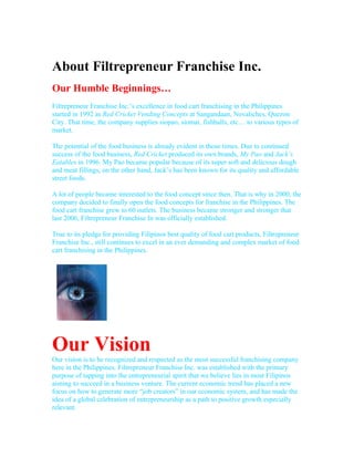 About Filtrepreneur Franchise Inc.
Our Humble Beginnings…
Filtrepreneur Franchise Inc.’s excellence in food cart franchising in the Philippines
started in 1992 as Red Cricket Vending Concepts at Sangandaan, Novaliches, Quezon
City. That time, the company supplies siopao, siomai, fishballs, etc… to various types of
market.

The potential of the food business is already evident in those times. Due to continued
success of the food business, Red Cricket produced its own brands, My Pao and Jack’s
Eatables in 1996. My Pao became popular because of its super soft and delicious dough
and meat fillings, on the other hand, Jack’s has been known for its quality and affordable
street foods.

A lot of people became interested to the food concept since then. That is why in 2000, the
company decided to finally open the food concepts for franchise in the Philippines. The
food cart franchise grew to 60 outlets. The business became stronger and stronger that
last 2006, Filtrepreneur Franchise In was officially established.

True to its pledge for providing Filipinos best quality of food cart products, Filtrepreneur
Franchise Inc., still continues to excel in an ever demanding and complex market of food
cart franchising in the Philippines.




Our Vision
Our vision is to be recognized and respected as the most successful franchising company
here in the Philippines. Filtrepreneur Franchise Inc. was established with the primary
purpose of tapping into the entrepreneurial spirit that we believe lies in most Filipinos
aiming to succeed in a business venture. The current economic trend has placed a new
focus on how to generate more “job creators” in our economic system, and has made the
idea of a global celebration of entrepreneurship as a path to positive growth especially
relevant.
 